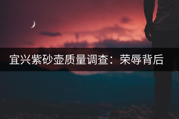 宜興紫砂壺質(zhì)量調(diào)查:榮辱背后的小生產(chǎn)脈象 宜興紫砂壺質(zhì)量調(diào)查:榮辱背后的小生產(chǎn)脈象