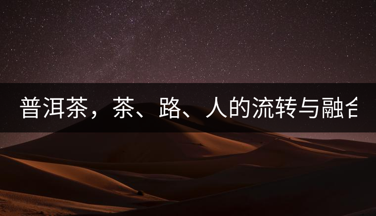 普洱茶，茶、路、人的流轉(zhuǎn)與融合！