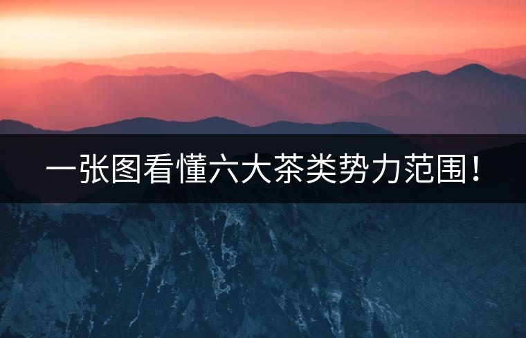 一張圖看懂六大茶類勢力范圍！