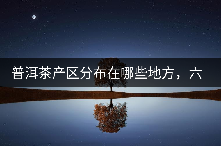 普洱茶產(chǎn)區(qū)分布在哪些地方，六張圖讓您全部看懂