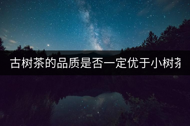 古樹茶的品質(zhì)是否一定優(yōu)于小樹茶？