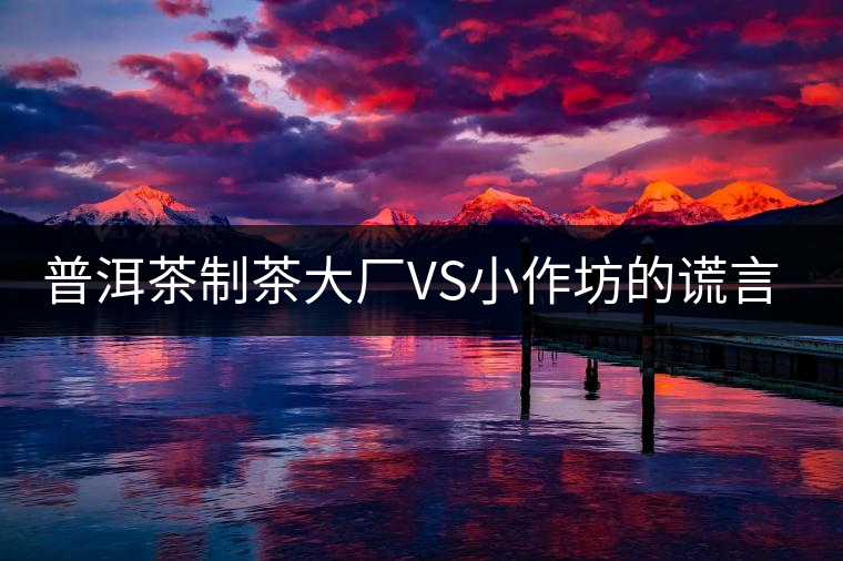 普洱茶制茶大廠VS小作坊的謊言你信幾個？