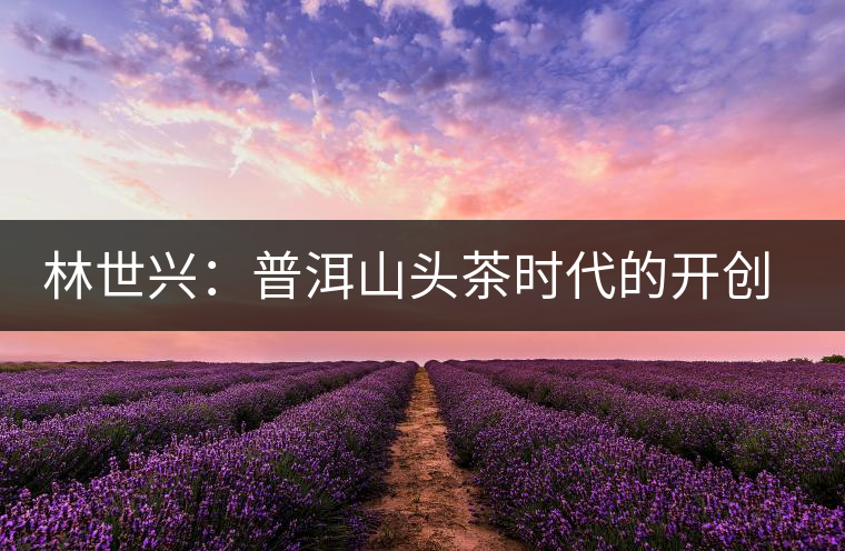 林世興：普洱山頭茶時(shí)代的開(kāi)創(chuàng)者