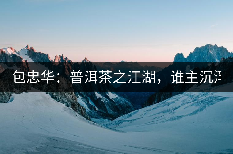 包忠華：普洱茶之江湖，誰(shuí)主沉浮？