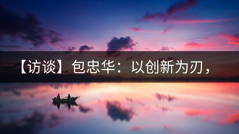 【訪談】包忠華：以創(chuàng)新為刃，打造普洱茶行業(yè)的“工業(yè)4．0”