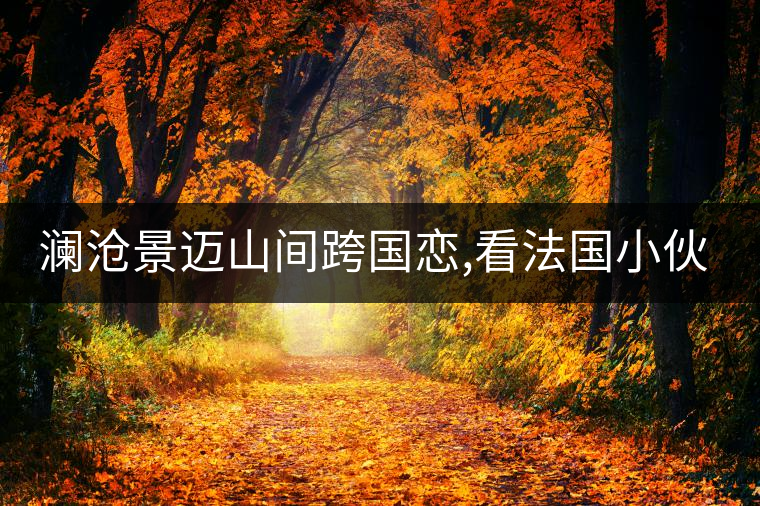 瀾滄景邁山間跨國戀,看法國小伙兒和傣族姑娘的“茶之戀”