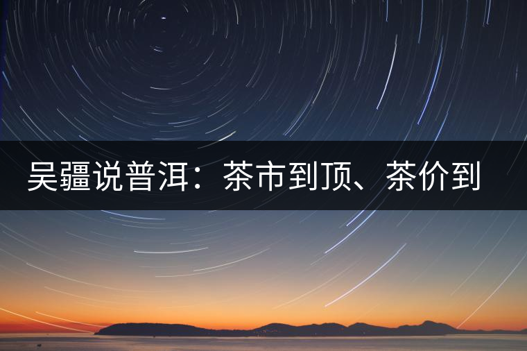 吳疆說普洱：茶市到頂、茶價(jià)到頂、概念到頂