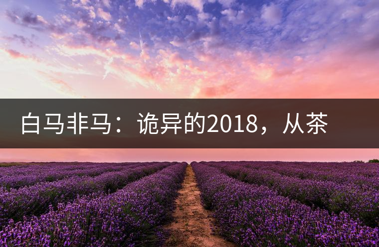 白馬非馬：詭異的2018，從茶農(nóng)直銷(xiāo)與財(cái)團(tuán)布局說(shuō)起