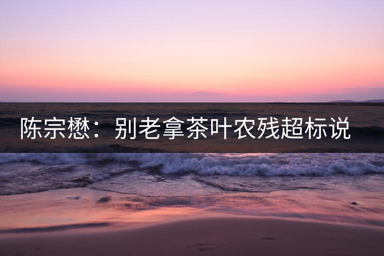 陳宗懋：別老拿茶葉農(nóng)殘超標說事兒！別聽不懂裝懂的媒體瞎忽悠