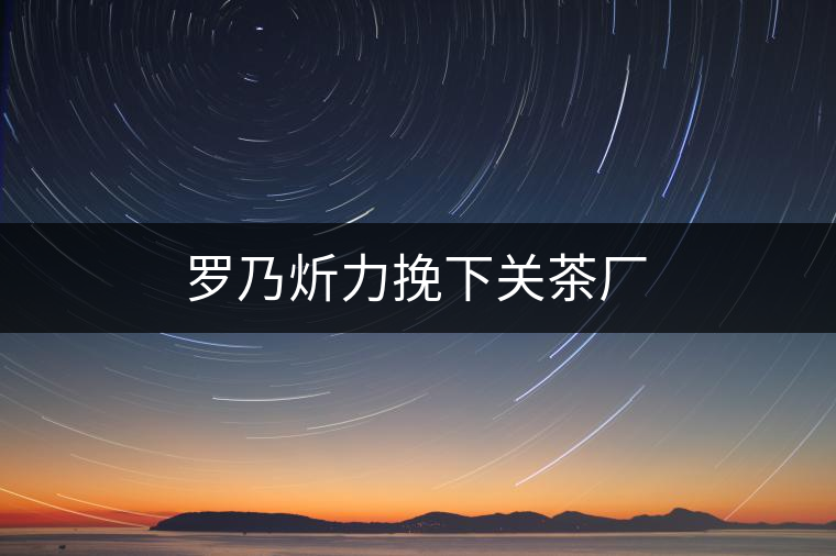 羅乃炘力挽下關(guān)茶廠(chǎng)