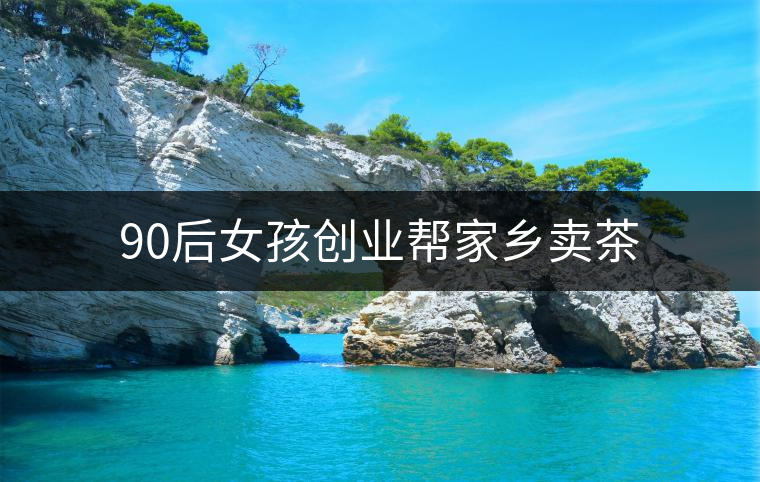 90后女孩創(chuàng)業(yè)幫家鄉(xiāng)賣茶 90后女孩創(chuàng)業(yè)幫家鄉(xiāng)賣茶