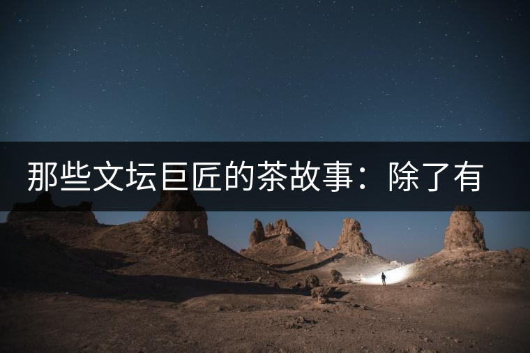 那些文壇巨匠的茶故事：除了有一支好筆，一顆好心，還有一張好嘴！