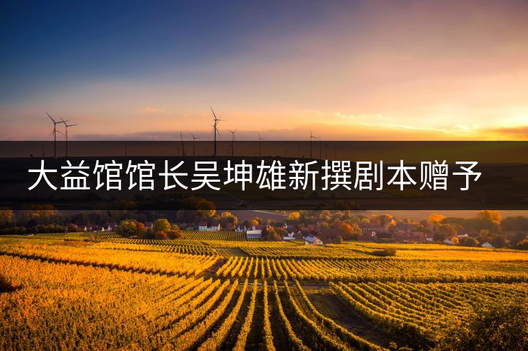 大益館館長(zhǎng)吳坤雄新撰劇本贈(zèng)予家鄉(xiāng)丘浚故居