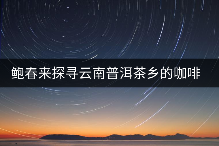 鮑春來探尋云南普洱茶鄉(xiāng)的咖啡傳奇 鮑春來探尋云南普洱茶鄉(xiāng)的咖啡傳奇