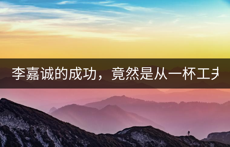 李嘉誠的成功，竟然是從一杯工夫茶開始的！