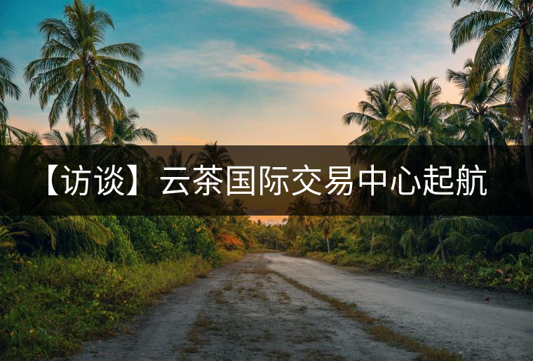 【訪談】云茶國際交易中心起航，市場定價(jià)權(quán)花落誰家？