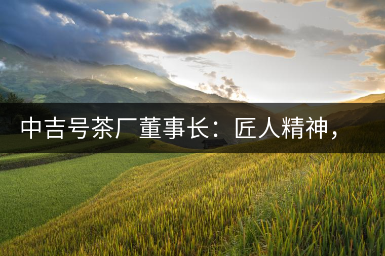 中吉號茶廠董事長：匠人精神，普洱茶人成就大業(yè)的砝碼