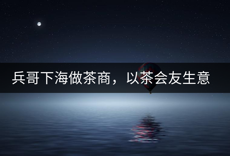 兵哥下海做茶商，以茶會友生意火