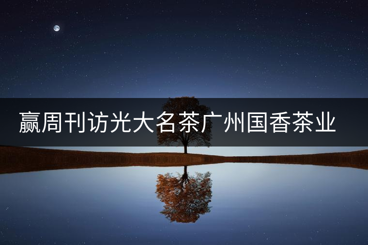 贏周刊訪光大名茶廣州國(guó)香茶業(yè)有限公司董事長(zhǎng)張澤國(guó)