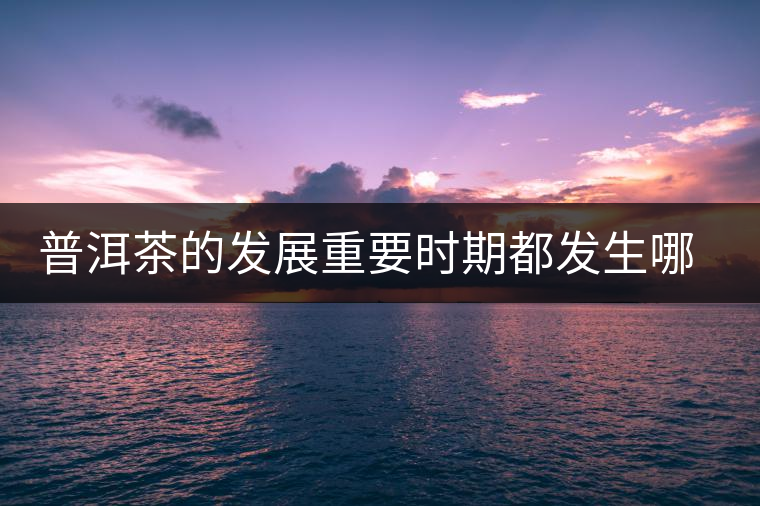 普洱茶的發(fā)展重要時(shí)期都發(fā)生哪些大事？