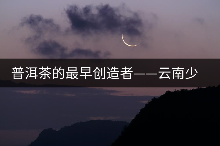 普洱茶的最早創(chuàng)造者——云南少數(shù)名族