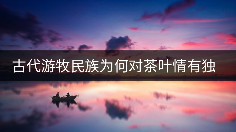 古代游牧民族為何對(duì)茶葉情有獨(dú)鐘，為何為了茶葉甚至不惜動(dòng)武