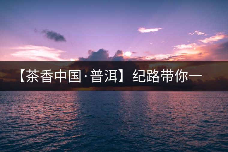 【茶香中國(guó)·普洱】紀(jì)路帶你一起走進(jìn)普洱茶的前世今生 【茶香中國(guó)·普洱】紀(jì)路帶你一起走進(jìn)普洱茶的前世今生
