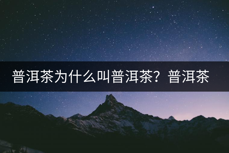 普洱茶為什么叫普洱茶？普洱茶神話史料都在這了
