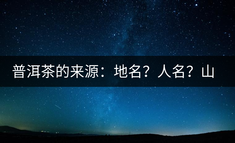 普洱茶的來源：地名？人名？山名？您更信哪一種？