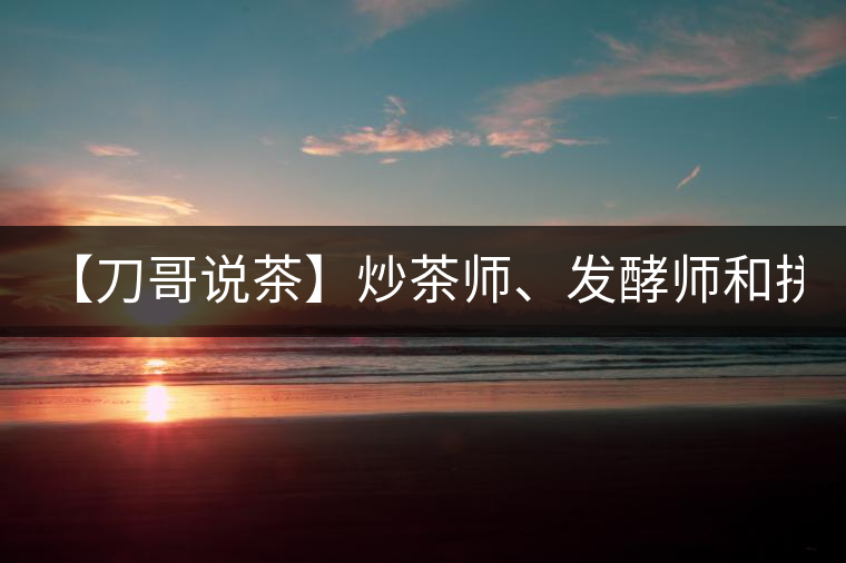 【刀哥說茶】炒茶師、發(fā)酵師和拼配師, 誰更吃香?