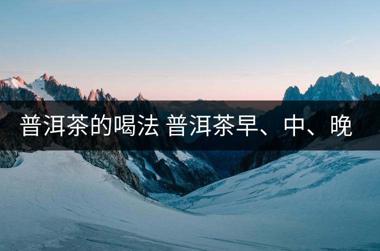 普洱茶的喝法 普洱茶早、中、晚、的喝法