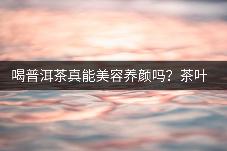 喝普洱茶真能美容養(yǎng)顏嗎？茶葉的作用