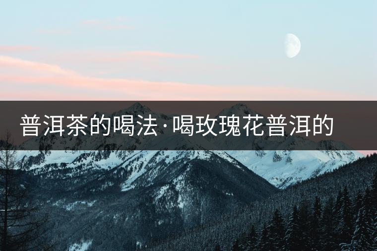 普洱茶的喝法·喝玫瑰花普洱的好處