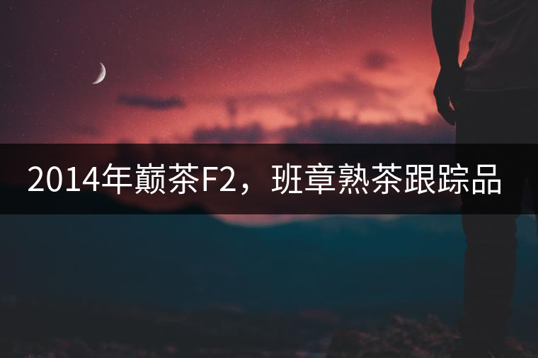2014年巔茶F2，班章熟茶跟蹤品飲