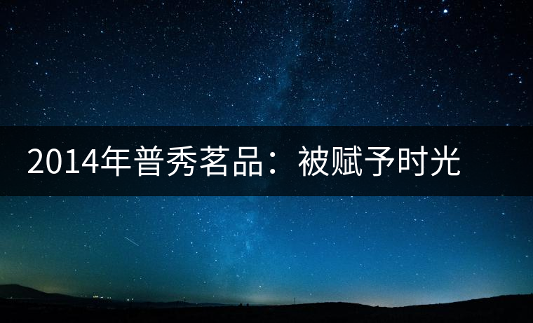 2014年普秀茗品：被賦予時(shí)光的魅力，值得細(xì)品