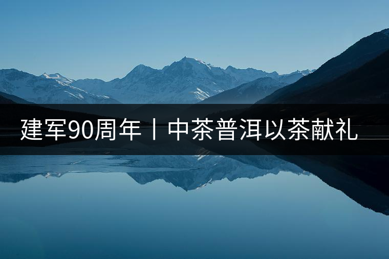 建軍90周年丨中茶普洱以茶獻(xiàn)禮，以茶致敬--將軍班章餅