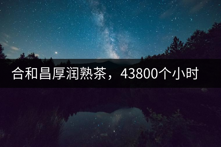 合和昌厚潤熟茶，43800個小時把時光轉(zhuǎn)化成嘗得到的味道！