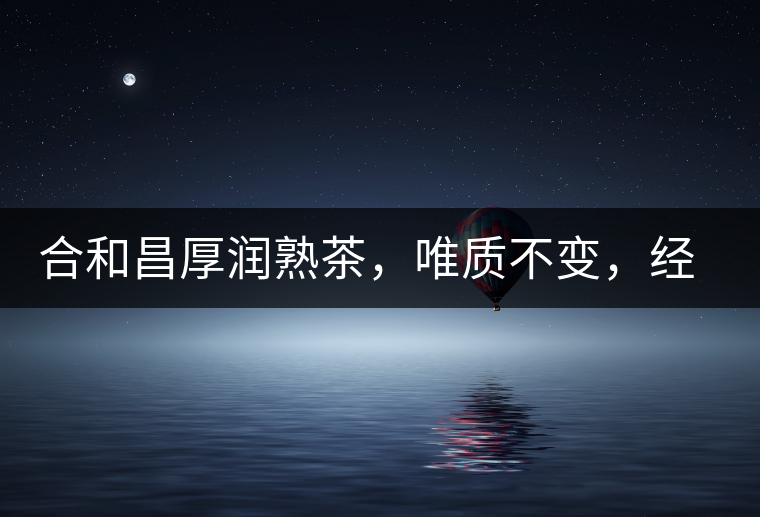 合和昌厚潤(rùn)熟茶，唯質(zhì)不變，經(jīng)典之上延續(xù)經(jīng)典！