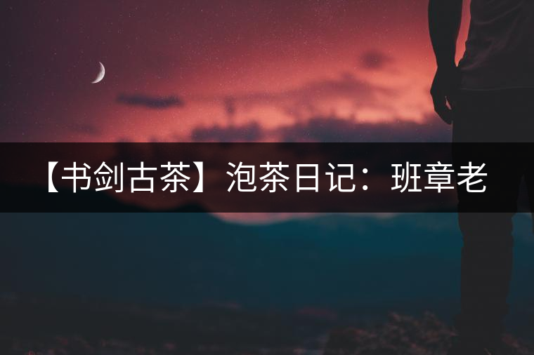 【書劍古茶】泡茶日記：班章老寨，你知多少？