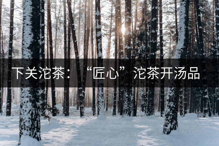 下關沱茶：“匠心”沱茶開湯品鑒——世界再嘈雜，內(nèi)心總安靜