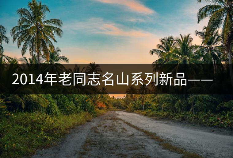 2014年老同志名山系列新品——懂過(guò)