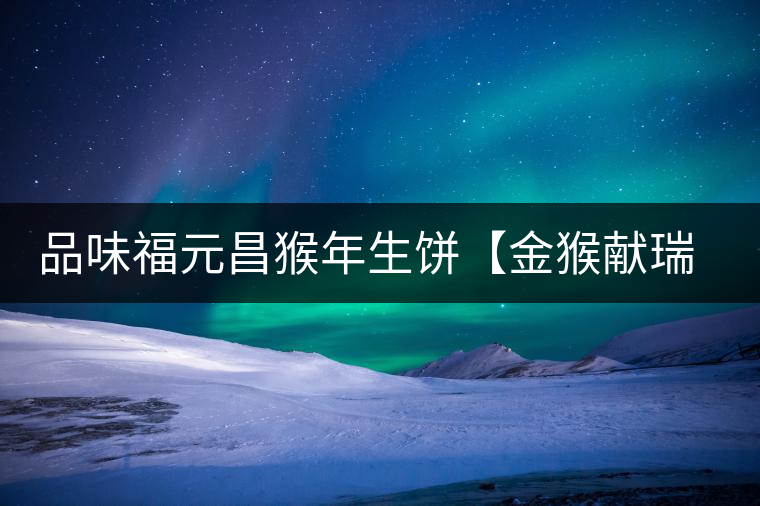 品味福元昌猴年生餅【金猴獻(xiàn)瑞】：溫婉細(xì)膩、韻味綿長(zhǎng)