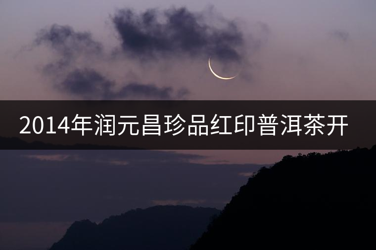 2014年潤(rùn)元昌珍品紅印普洱茶開湯品鑒 2014年潤(rùn)元昌珍品紅印普洱茶開湯品鑒