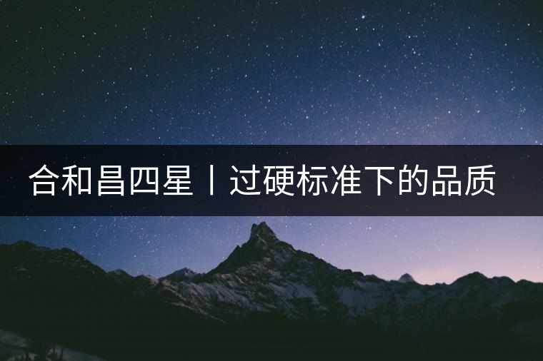 合和昌四星丨過硬標(biāo)準(zhǔn)下的品質(zhì)，才值得時(shí)間沉淀！