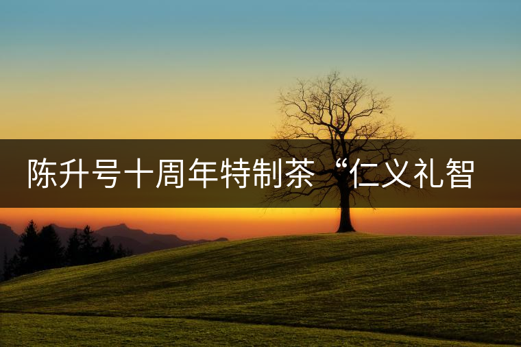 陳升號十周年特制茶“仁義禮智信”重磅來襲！
