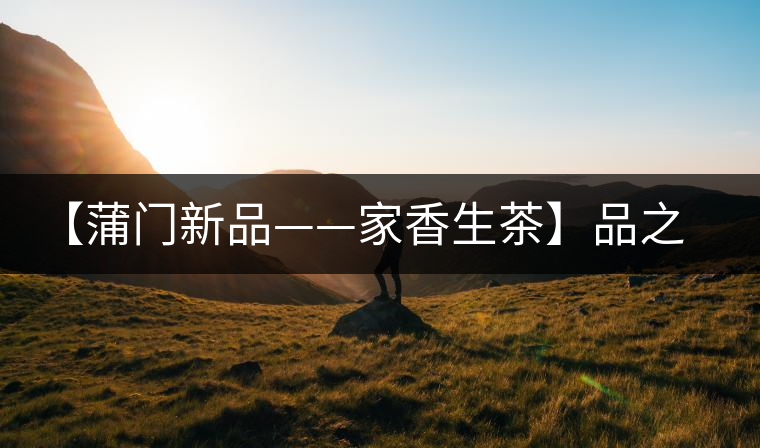 【蒲門新品——家香生茶】品之，是家的味道，存之，是家的思念