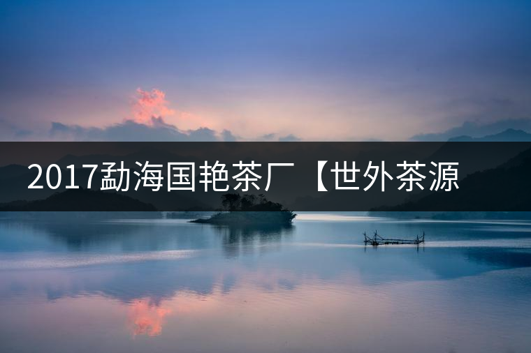 2017勐海國艷茶廠【世外茶源】古樹青餅，限量震撼上市！