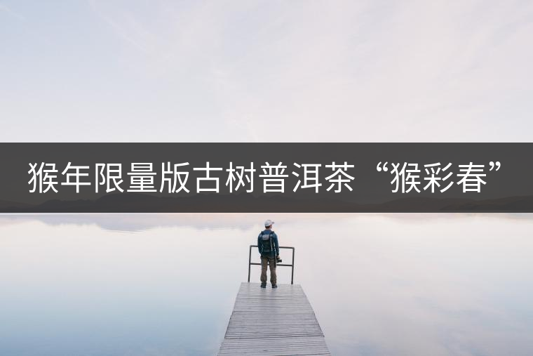 猴年限量版古樹普洱茶“猴彩春”隆重上市！