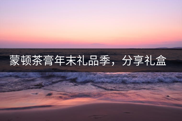 蒙頓茶膏年末禮品季，分享禮盒套裝優(yōu)惠上市！