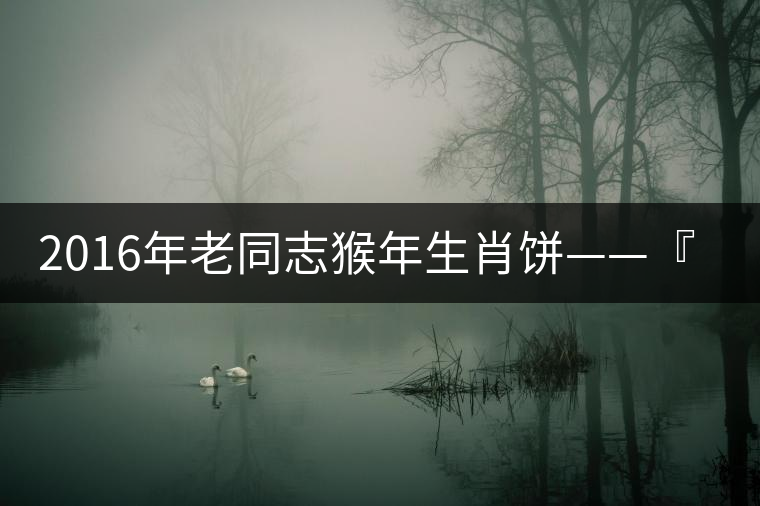 2016年老同志猴年生肖餅——『七十二變』即將上市！